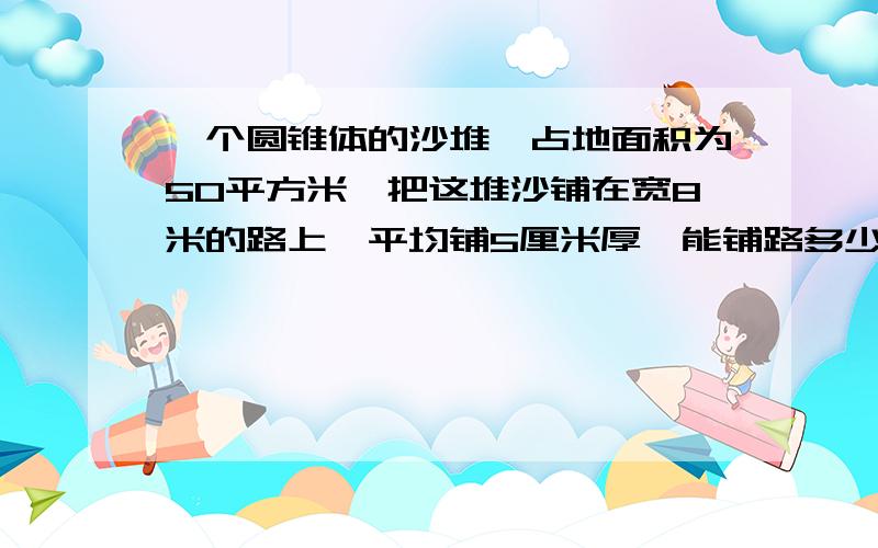 一个圆锥体的沙堆,占地面积为50平方米,把这堆沙铺在宽8米的路上,平均铺5厘米厚,能铺路多少米?