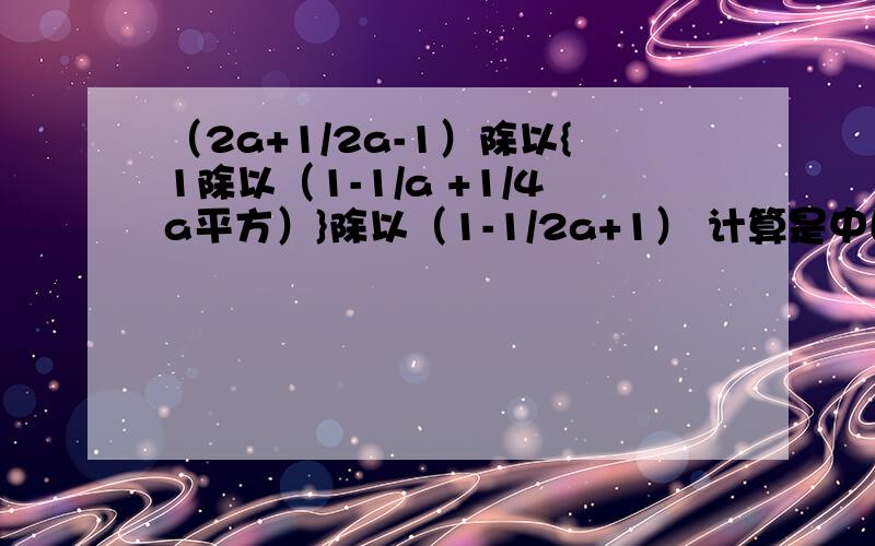 （2a+1/2a-1）除以{1除以（1-1/a +1/4a平方）}除以（1-1/2a+1） 计算是中国人就给我回答