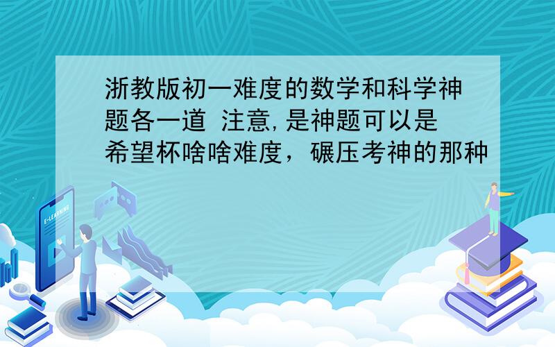 浙教版初一难度的数学和科学神题各一道 注意,是神题可以是希望杯啥啥难度，碾压考神的那种