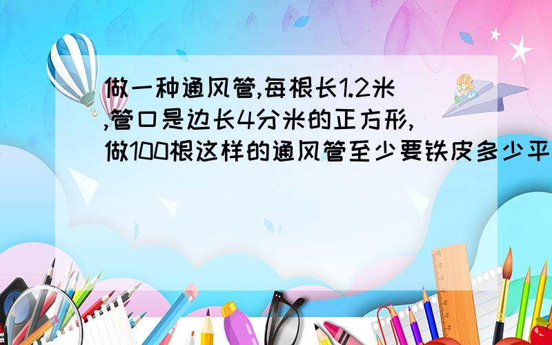 做一种通风管,每根长1.2米,管口是边长4分米的正方形,做100根这样的通风管至少要铁皮多少平方米?快,马上