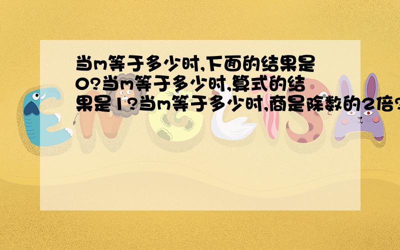 当m等于多少时,下面的结果是0?当m等于多少时,算式的结果是1?当m等于多少时,商是除数的2倍?