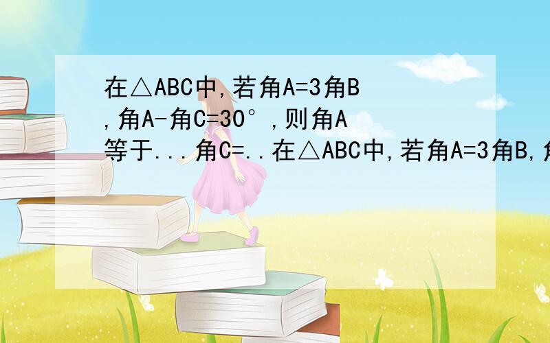 在△ABC中,若角A=3角B,角A-角C=30°,则角A等于...角C=..在△ABC中,若角A=3角B,角A-角C=30°,则角A等于.角C=...