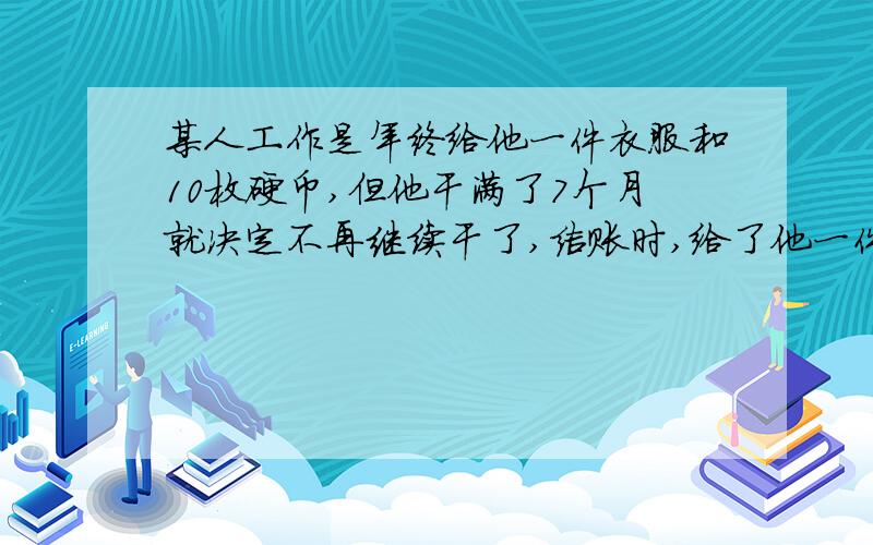 某人工作是年终给他一件衣服和10枚硬币,但他干满了7个月就决定不再继续干了,结账时,给了他一件衣服和10枚硬币.这件衣服值多少枚硬币?（解方程）