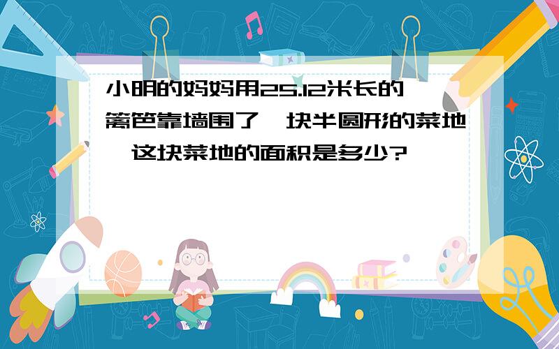 小明的妈妈用25.12米长的篱笆靠墙围了一块半圆形的菜地,这块菜地的面积是多少?