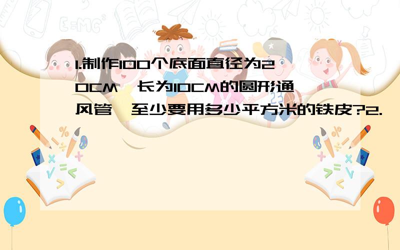 1.制作100个底面直径为20CM,长为10CM的圆形通风管,至少要用多少平方米的铁皮?2.一个圆柱形不锈钢水杯(无盖）底面直径是10CM,高是直径的5分之6.做这个水杯至少需要不锈钢薄板多少平方分米?3.