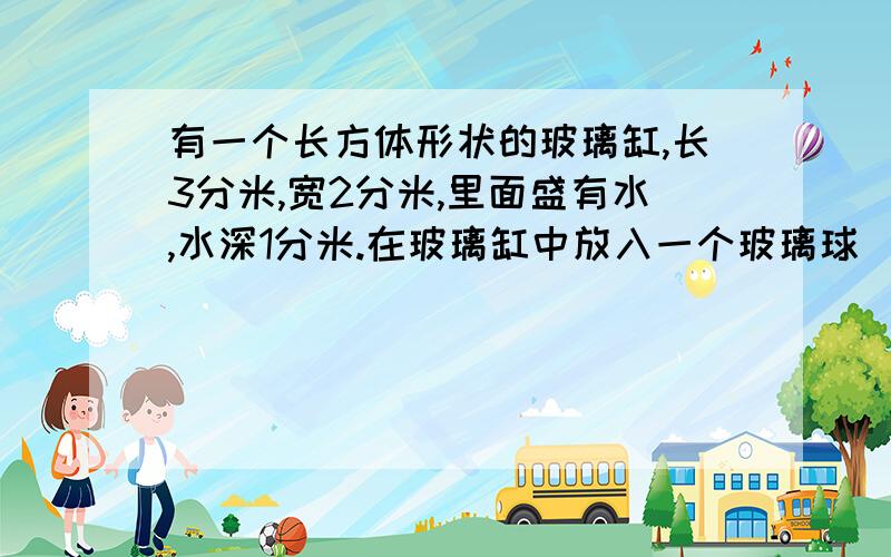 有一个长方体形状的玻璃缸,长3分米,宽2分米,里面盛有水,水深1分米.在玻璃缸中放入一个玻璃球