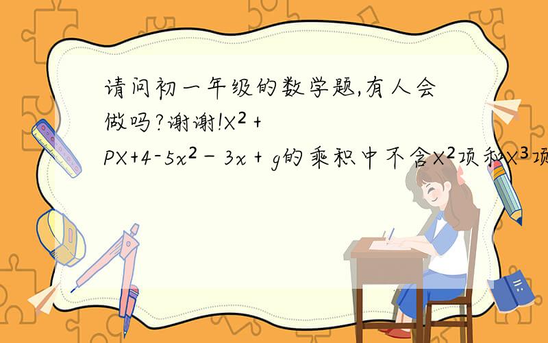 请问初一年级的数学题,有人会做吗?谢谢!X²＋PX+4-5x²－3x＋g的乘积中不含X²项和X³项,求2p-g