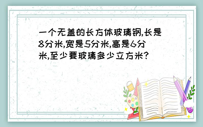 一个无盖的长方体玻璃钢,长是8分米,宽是5分米,高是6分米,至少要玻璃多少立方米?