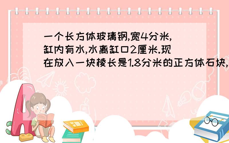 一个长方体玻璃钢,宽4分米,缸内有水,水离缸口2厘米.现在放入一块棱长是1.8分米的正方体石块,这是缸内的水是否会溢出?那么水面离港口还有多少距离?,如果会,那么溢出的水的体积是多少?