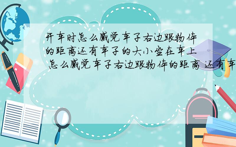 开车时怎么感觉车子右边跟物体的距离还有车子的大小坐在车上 怎么感觉车子右边跟物体的距离 还有车子的大小 就是坐在车上开车 倒车时 怎么感觉车子最后边 跟物体的距离 不看倒车雷达