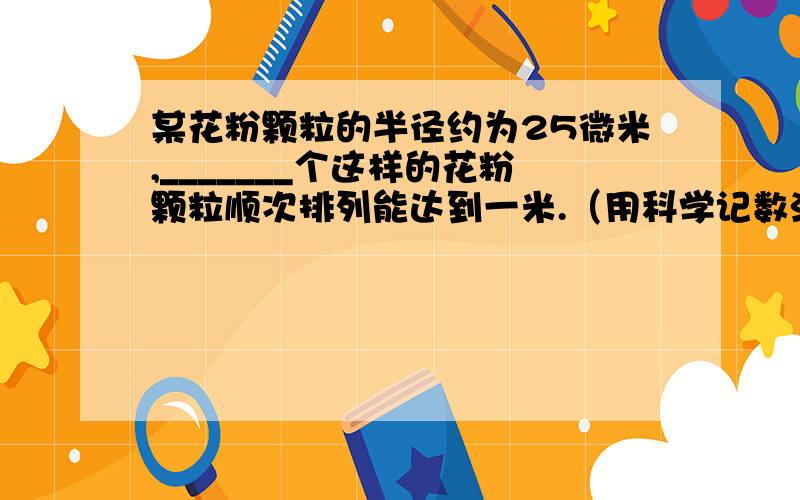 某花粉颗粒的半径约为25微米,_______个这样的花粉颗粒顺次排列能达到一米.（用科学记数法表示）注：1微米=10的负6次方米