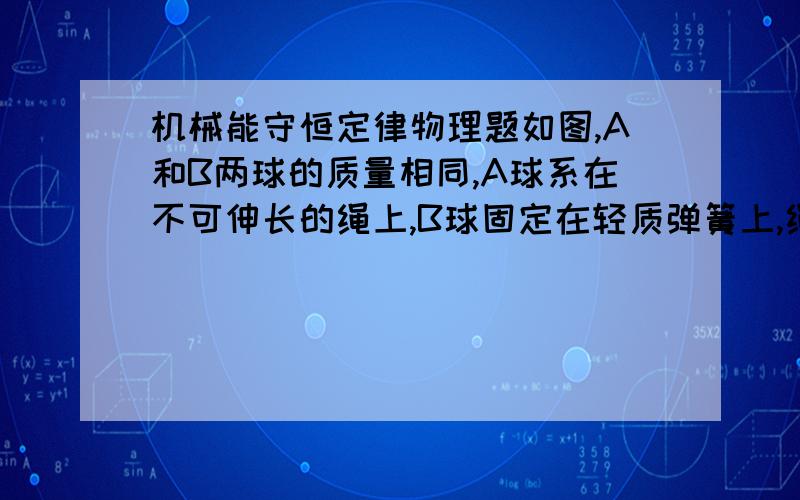 机械能守恒定律物理题如图,A和B两球的质量相同,A球系在不可伸长的绳上,B球固定在轻质弹簧上,绳和弹簧的另一端均固定在O点,现把两球都拉到水平位置（绳和弹簧均拉直且为原长）,然后释