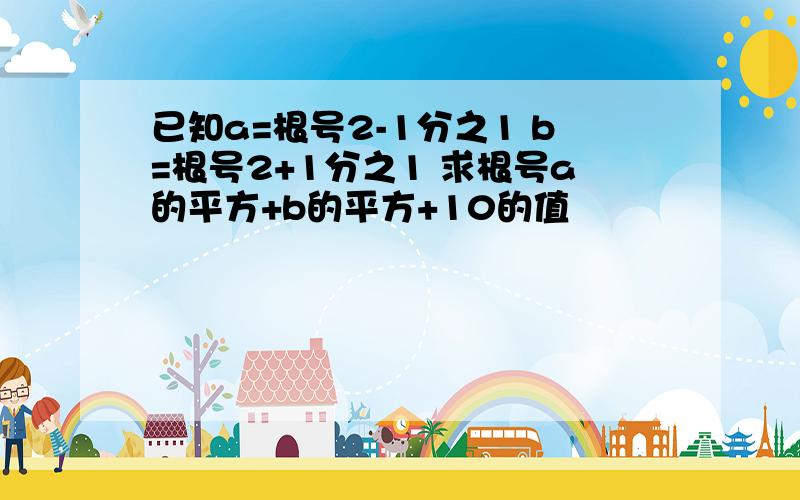 已知a=根号2-1分之1 b=根号2+1分之1 求根号a的平方+b的平方+10的值