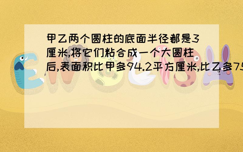 甲乙两个圆柱的底面半径都是3厘米,将它们粘合成一个大圆柱后,表面积比甲多94.2平方厘米,比乙多75.36平方厘米,这个大圆柱的体积是多少?