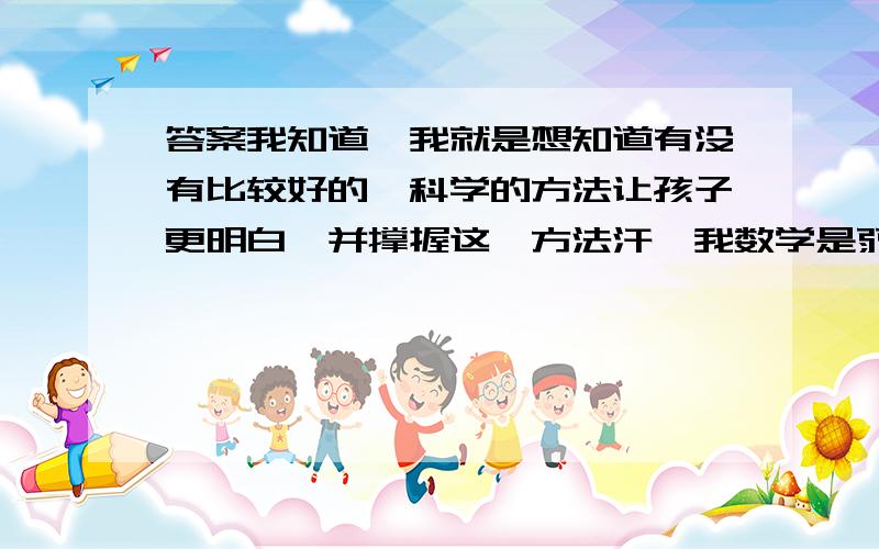 答案我知道,我就是想知道有没有比较好的,科学的方法让孩子更明白,并撑握这一方法汗,我数学是弱项,麻烦各位老师了