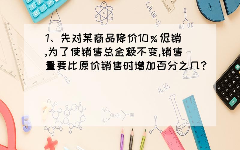 1、先对某商品降价10％促销,为了使销售总金额不变,销售量要比原价销售时增加百分之几?