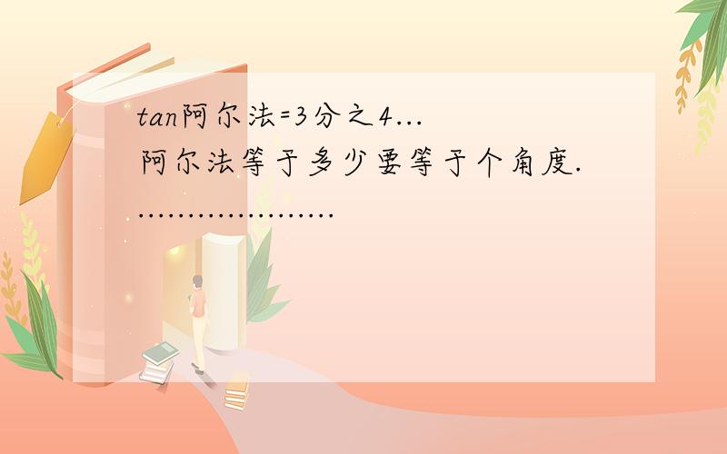 tan阿尔法=3分之4...阿尔法等于多少要等于个角度.....................