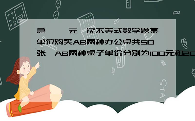 急 、一元一次不等式数学题某单位购买AB两种办公桌共50张,AB两种桌子单价分别为100元和200元.规定A种桌子的张数不多于B种桌子张数的2倍,那么买多少张B种桌子,可使所付资金最少?