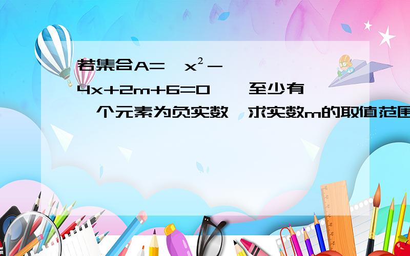 若集合A={x²-4x+2m+6=0},至少有一个元素为负实数,求实数m的取值范围