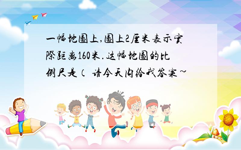 一幅地图上,图上2厘米表示实际距离160米.这幅地图的比例尺是（ 请今天内给我答案~