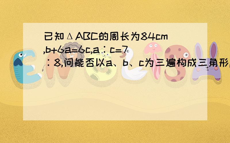 已知ΔABC的周长为84cm,b+6a=6c,a∶c=7∶8,问能否以a、b、c为三遍构成三角形,如果能,就求出第三边今天4点之前就要有答案哟