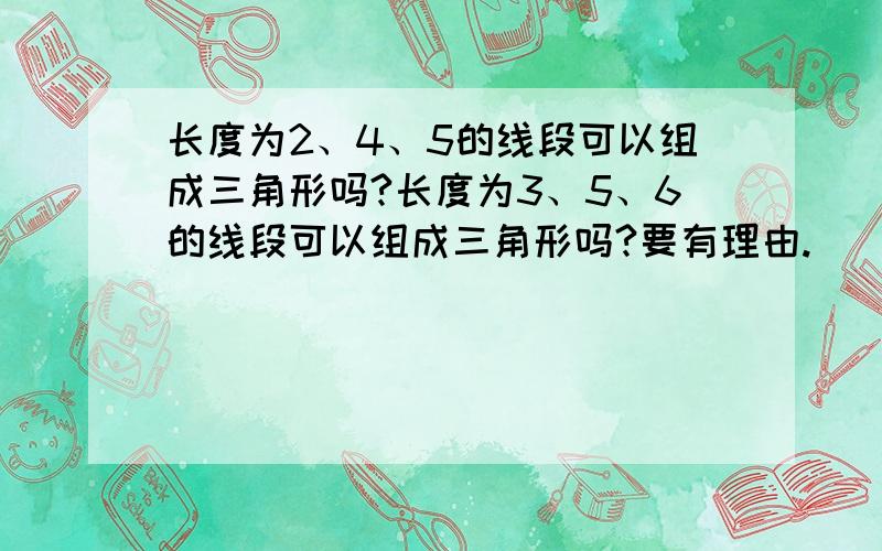 长度为2、4、5的线段可以组成三角形吗?长度为3、5、6的线段可以组成三角形吗?要有理由.