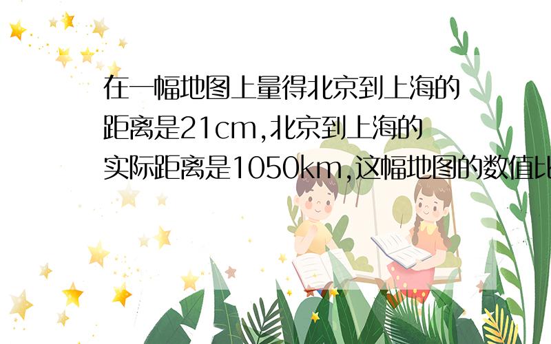 在一幅地图上量得北京到上海的距离是21cm,北京到上海的实际距离是1050km,这幅地图的数值比例尺是多少?要算式