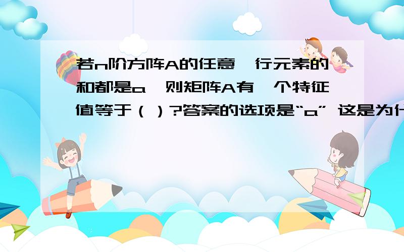 若n阶方阵A的任意一行元素的和都是a,则矩阵A有一个特征值等于（）?答案的选项是“a” 这是为什么呀 我想要具体点的解释