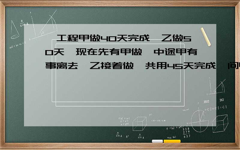 一工程甲做40天完成,乙做50天,现在先有甲做,中途甲有事离去,乙接着做,共用45天完成,问甲乙各做了多少天