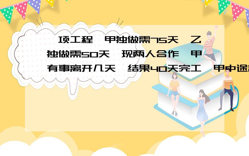 一项工程,甲独做需75天,乙独做需50天,现两人合作,甲有事离开几天,结果40天完工,甲中途离开了几天