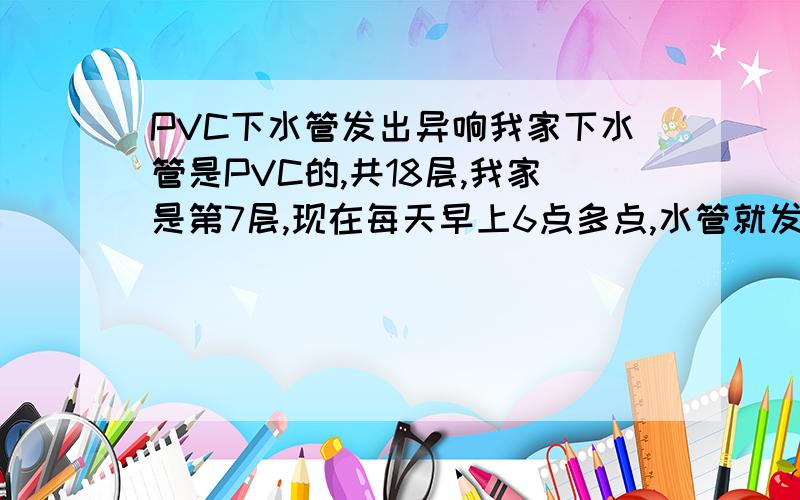 PVC下水管发出异响我家下水管是PVC的,共18层,我家是第7层,现在每天早上6点多点,水管就发出“砰”响,就像在水管里敲一样,下水管里流的好像是热水,有一定温度.吵的我们早上睡不着,痛苦死了