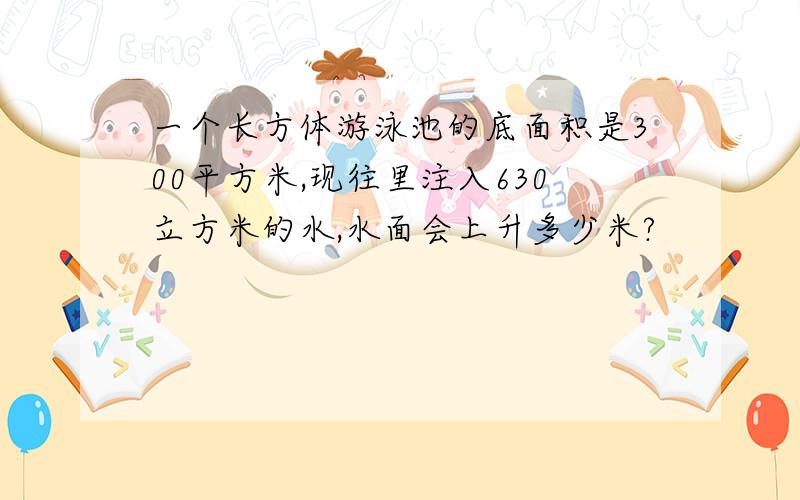 一个长方体游泳池的底面积是300平方米,现往里注入630立方米的水,水面会上升多少米?