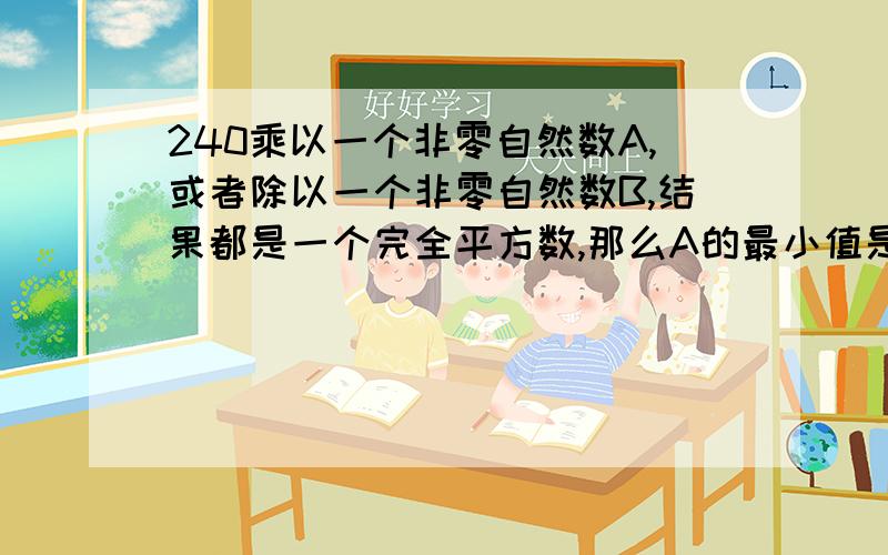 240乘以一个非零自然数A,或者除以一个非零自然数B,结果都是一个完全平方数,那么A的最小值是 ,B的最小值是 .