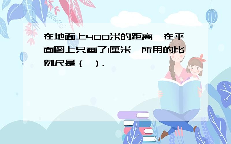 在地面上400米的距离,在平面图上只画了1厘米,所用的比例尺是（ ）.