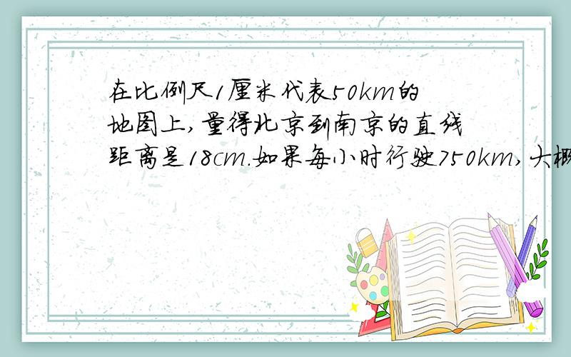 在比例尺1厘米代表50km的地图上,量得北京到南京的直线距离是18cm.如果每小时行驶750km,大概要多少时间