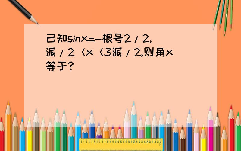 已知sinx=-根号2/2,派/2＜x＜3派/2,则角x等于?