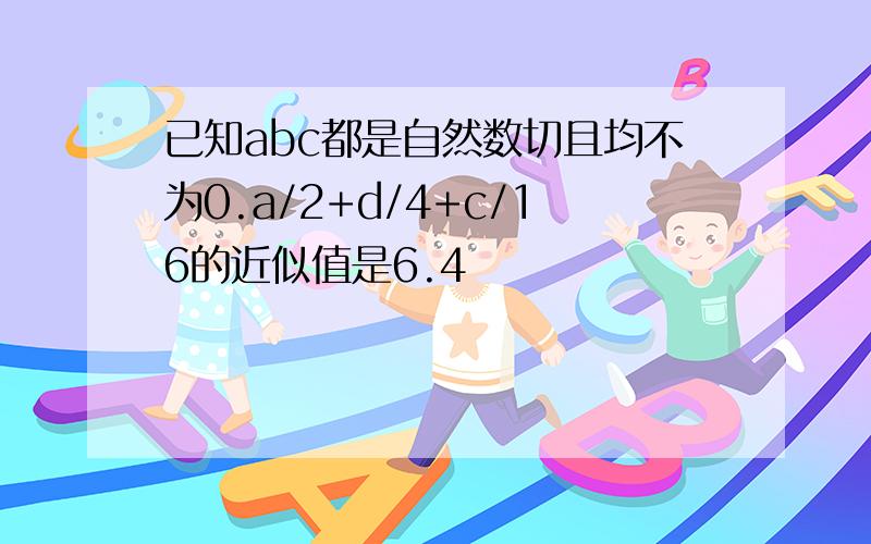 已知abc都是自然数切且均不为0.a/2+d/4+c/16的近似值是6.4