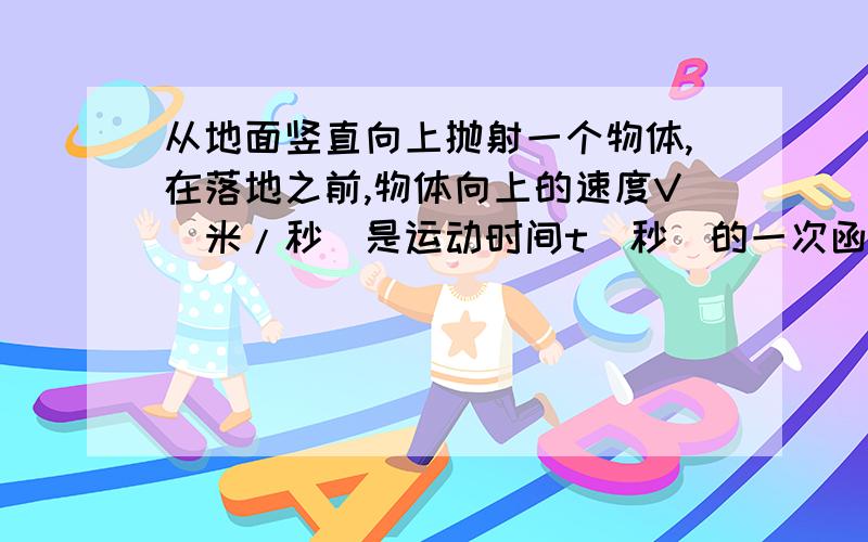 从地面竖直向上抛射一个物体,在落地之前,物体向上的速度V（米/秒）是运动时间t（秒）的一次函数.经测量,该物体的初始速度（t=0时物体的速度）为25米/秒,2秒后物体的速度为5米/秒.问：（1