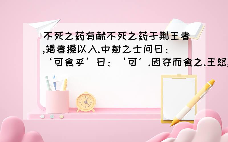 不死之药有献不死之药于荆王者,竭者操以入.中射之士问曰：‘可食乎’曰：‘可’.因夺而食之.王怒,使人杀中射之士.中射之士使人说王曰：“臣问谒者,谒者曰可食,臣故食之.是臣无罪,而罪