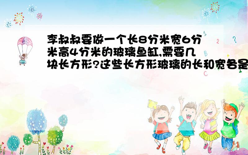 李叔叔要做一个长8分米宽6分米高4分米的玻璃鱼缸,需要几块长方形?这些长方形玻璃的长和宽各是多少分米