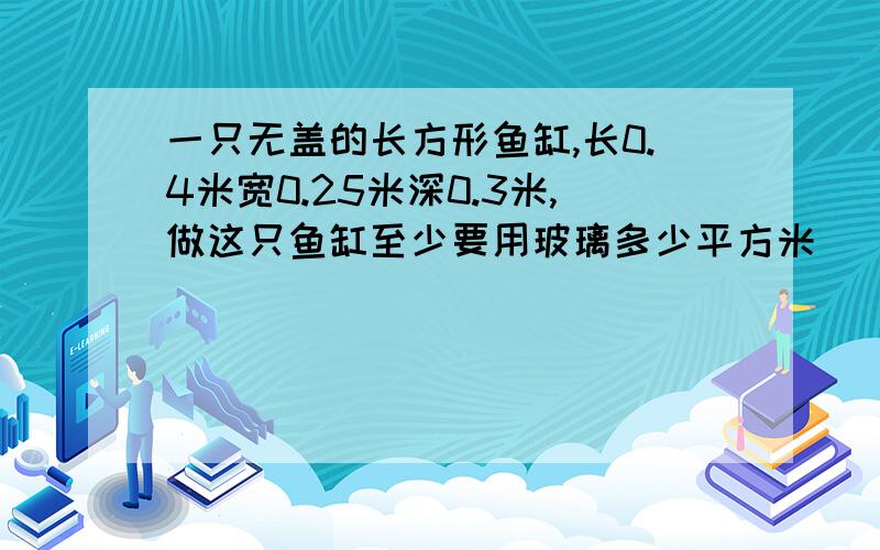 一只无盖的长方形鱼缸,长0.4米宽0.25米深0.3米,做这只鱼缸至少要用玻璃多少平方米