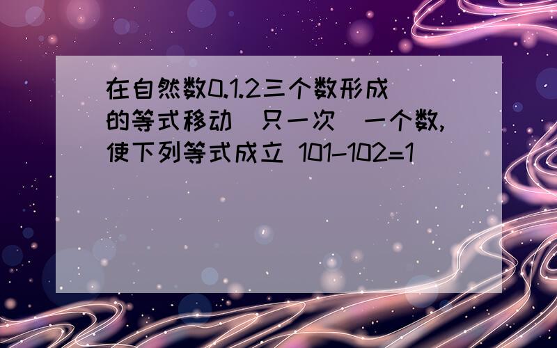 在自然数0.1.2三个数形成的等式移动(只一次)一个数,使下列等式成立 101-102=1