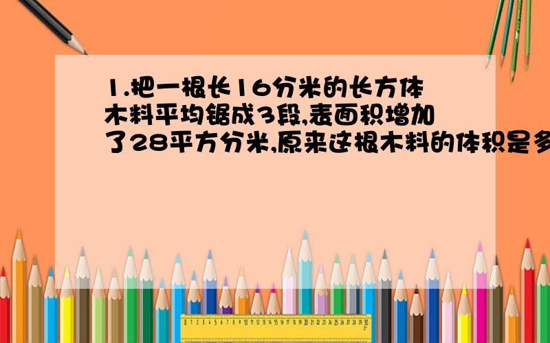 1.把一根长16分米的长方体木料平均锯成3段,表面积增加了28平方分米,原来这根木料的体积是多少?2.一个长是8厘米的正方体玻璃缸中装着水,将水倒入一个长9厘米,高7厘米,宽8厘米的长方体水缸