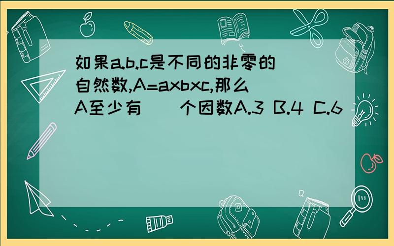 如果a.b.c是不同的非零的自然数,A=axbxc,那么A至少有（）个因数A.3 B.4 C.6