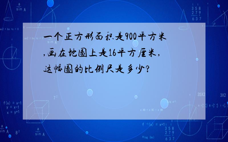 一个正方形面积是900平方米,画在地图上是16平方厘米,这幅图的比例尺是多少?