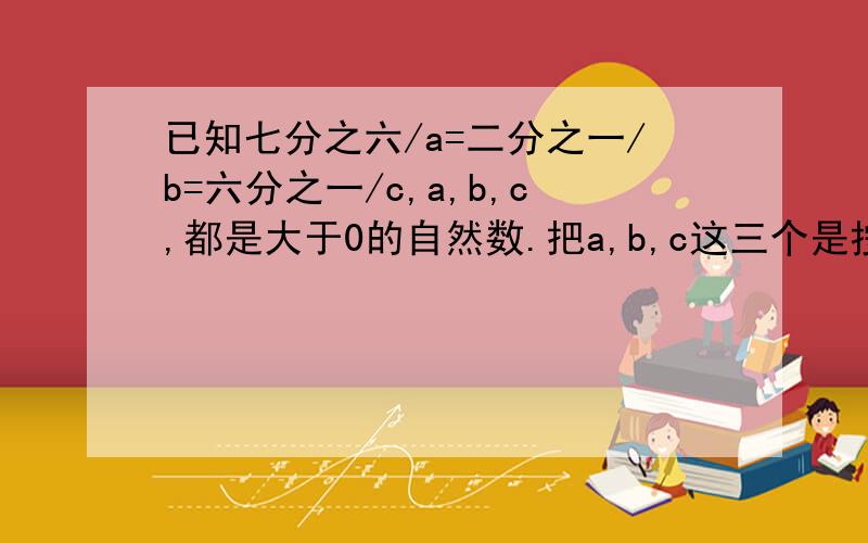 已知七分之六/a=二分之一/b=六分之一/c,a,b,c,都是大于0的自然数.把a,b,c这三个是按从大到小的顺序排列起来.