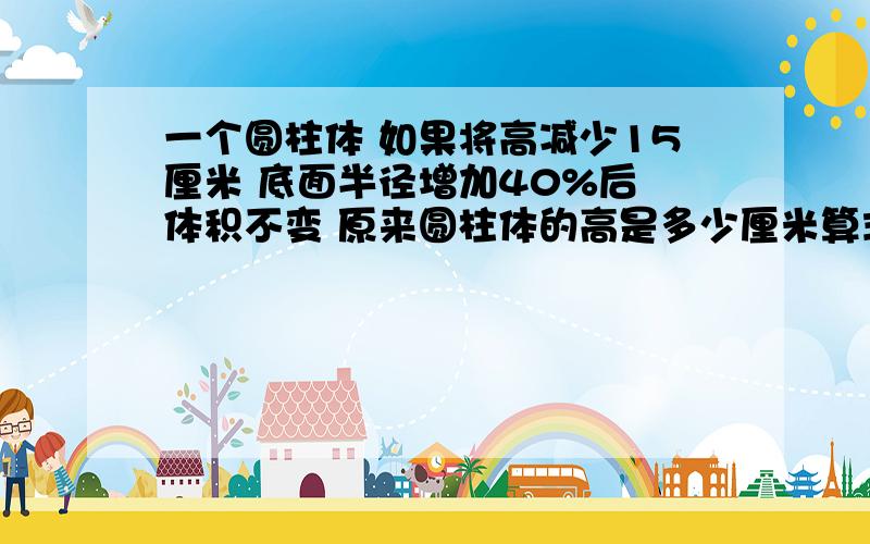 一个圆柱体 如果将高减少15厘米 底面半径增加40%后 体积不变 原来圆柱体的高是多少厘米算式