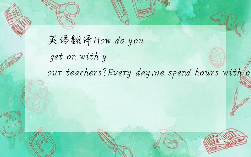 英语翻译How do you get on with your teachers?Every day,we spend hours with our teachers at school.We learn from them,and they teach us to be good people.The relationship between students and teachers is very important.Teachers care about our stud