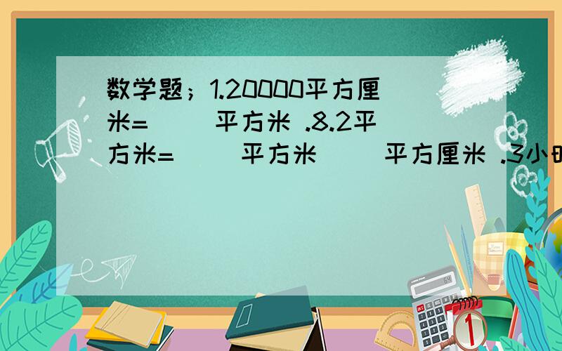 数学题；1.20000平方厘米=( )平方米 .8.2平方米=（ ）平方米（ ）平方厘米 .3小时15分=（ ）小时 （ ）2.一件工作甲乙合作8天完成,乙独做12天完成,甲独做（ ）天完成.3.一个半圆的周长是20.56分