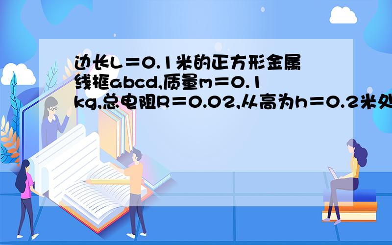 边长L＝0.1米的正方形金属线框abcd,质量m＝0.1kg,总电阻R＝0.02,从高为h＝0.2米处自由下落（abcd始终在竖直平面上且ab水平）线框下有一水平的有界匀强磁场,竖直宽度L＝0.1米,磁感应强度B＝1.0T.